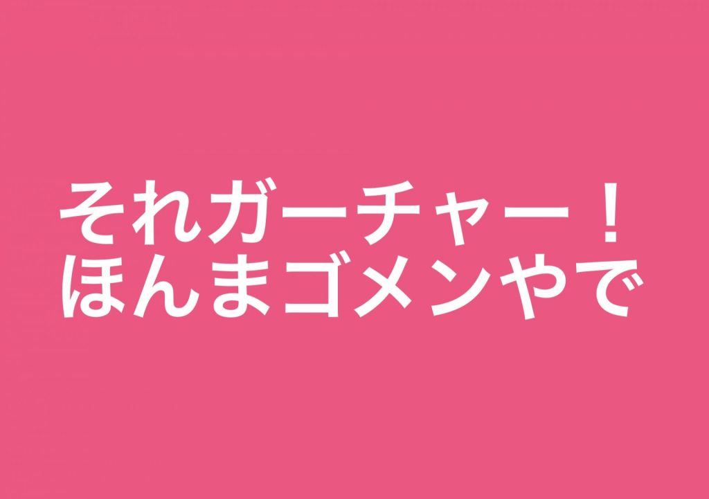 それガーチャー！ほんまゴメンやで